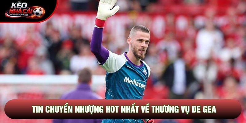 Tin chuyển nhượng hot nhất về thương vụ De Gea Tin chuyển nhượng hot nhất về thương vụ De Gea